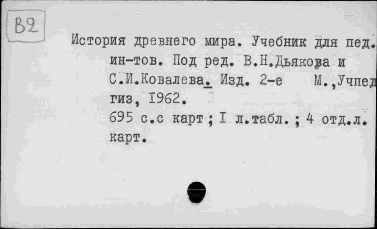 ﻿История древнего мира. Учебник для пед. ин-тов. Под ред. В.Н.Дьякора и С.И.Ковалевах Изд. 2-е М.,Учпег гиз, 1962.
695 с.с карт; I л.табл. ; 4 отд.л. карт.